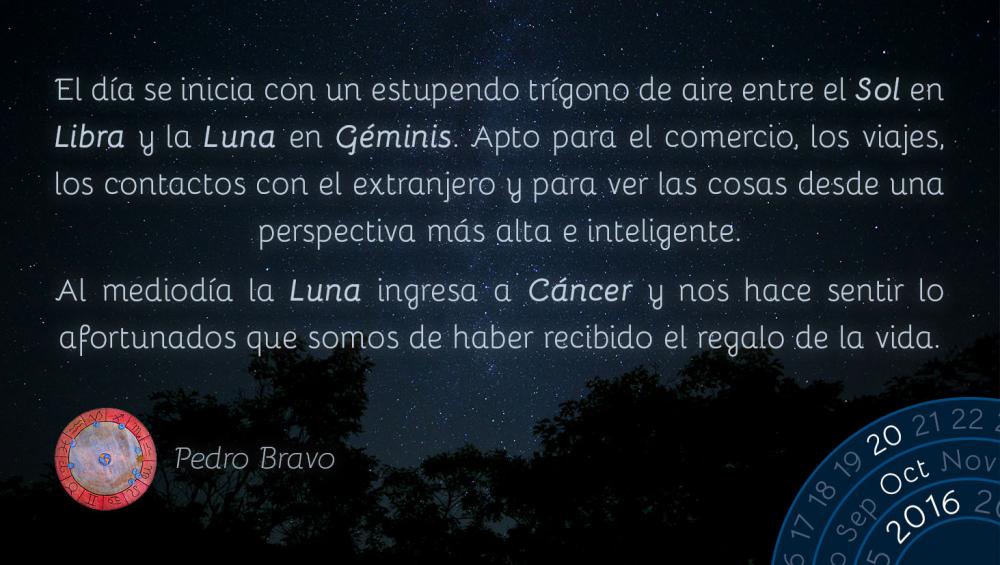 El d&iacute;a se inicia con un estupendo tr&iacute;gono de aire entre el Sol en Libra y la Luna en G&eacute;minis. Apto para el comercio, los viajes, los contactos con el extranjero y para ver las cosas desde una perspectiva m&aacute;s alta e inteligente.Al mediod&iacute;a la Luna ingresa a C&aacute;ncer y nos hace sentir lo afortunados que somos de haber recibido el regalo de la vida.