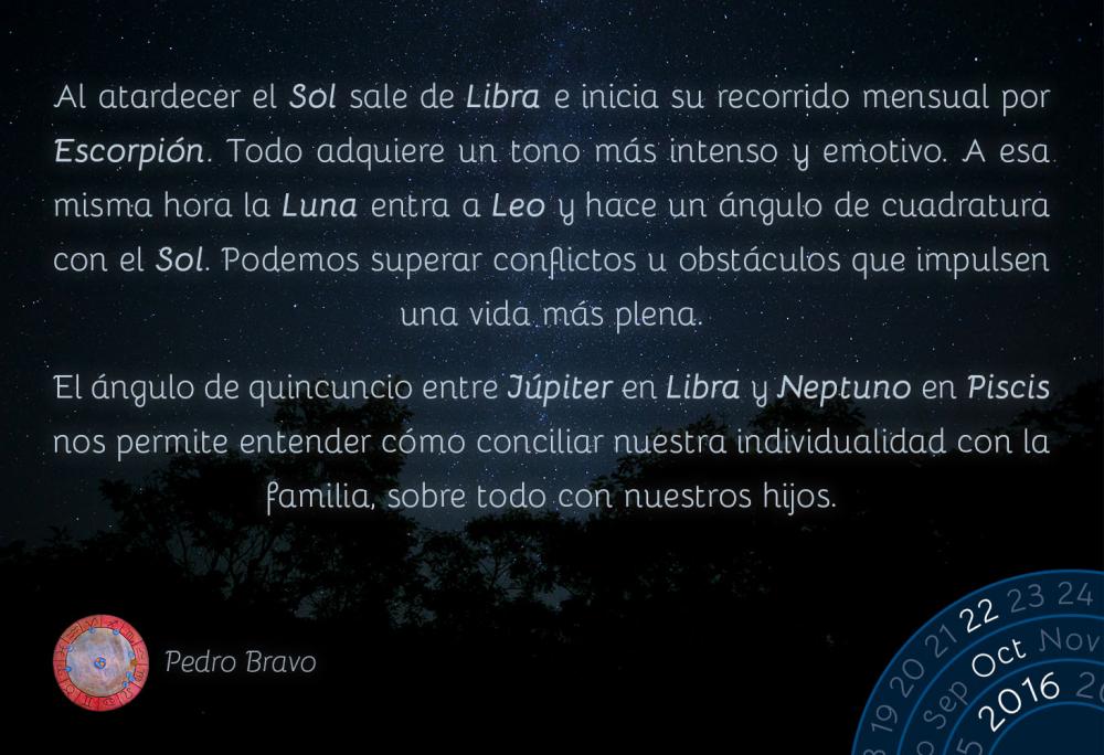 Al atardecer el Sol sale de Libra e inicia su recorrido mensual por Escorpi&oacute;n. Todo adquiere un tono m&aacute;s intenso y emotivo. A esa misma hora la Luna entra a Leo y hace un &aacute;ngulo de cuadratura con el Sol. Podemos superar conflictos u obst&aacute;culos que impulsen una vida m&aacute;s plena.El &aacute;ngulo de quincuncio entre J&uacute;piter en Libra y Neptuno en Piscis nos permite entender c&oacute;mo conciliar nuestra individualidad con la familia, sobre todo con nuestros hijos.