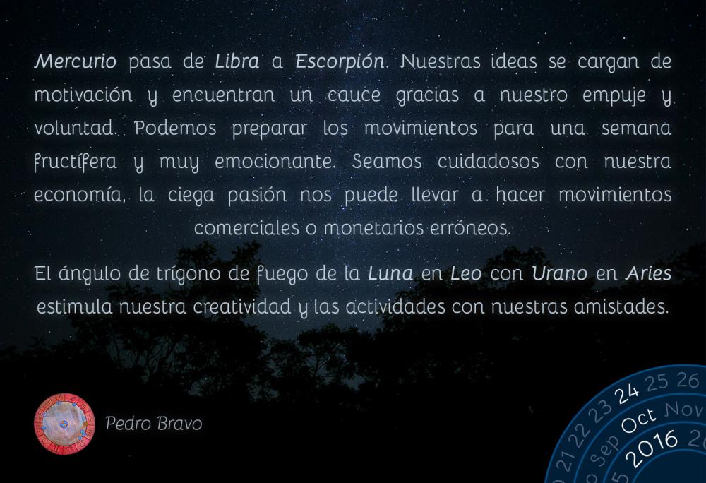 Mercurio pasa de Libra a Escorpi&oacute;n. Nuestras ideas se cargan de motivaci&oacute;n y encuentran un cauce gracias a nuestro empuje y voluntad. Podemos preparar los movimientos para una semana fruct&iacute;fera y muy emocionante. Seamos cuidadosos con nuestra econom&iacute;a, la ciega pasi&oacute;n nos puede llevar a hacer movimientos comerciales o monetarios err&oacute;neos.El &aacute;ngulo de tr&iacute;gono de fuego de la Luna en Leo con Urano en Aries estimula nuestra creatividad y las actividades con nuestras amistades.