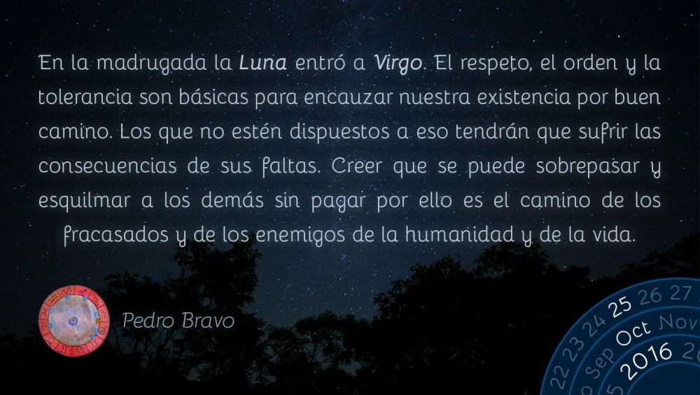 En la madrugada la Luna entr&oacute; a Virgo. El respeto, el orden y la tolerancia son b&aacute;sicas para encauzar nuestra existencia por buen camino. Los que no est&eacute;n dispuestos a eso tendr&aacute;n que sufrir las consecuencias de sus faltas. Creer que se puede sobrepasar y esquilmar a los dem&aacute;s sin pagar por ello es el camino de los fracasados y de los enemigos de la humanidad y de la vida.