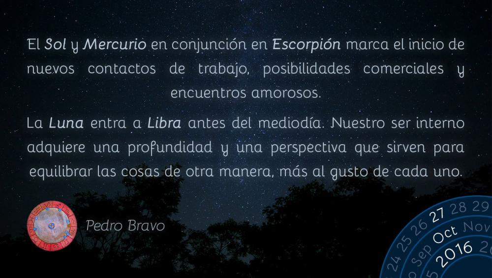 El Sol y Mercurio en conjunci&oacute;n en Escorpi&oacute;n marca el inicio de nuevos contactos de trabajo, posibilidades comerciales y encuentros amorosos.La Luna entra a Libra antes del mediod&iacute;a. Nuestro ser interno adquiere una profundidad y una perspectiva que sirven para equilibrar las cosas de otra manera, m&aacute;s al gusto de cada uno.