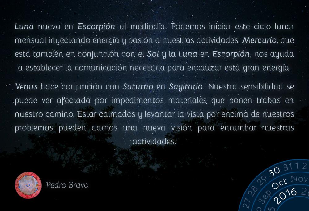 Luna nueva en Escorpi&oacute;n al mediod&iacute;a. Podemos iniciar este ciclo lunar mensual inyectando energ&iacute;a y pasi&oacute;n a nuestras actividades. Mercurio, que est&aacute; tambi&eacute;n en conjunci&oacute;n con el Sol y la Luna en Escorpi&oacute;n, nos ayuda a establecer la comunicaci&oacute;n necesaria para encauzar esta gran energ&iacute;a.Venus hace conjunci&oacute;n con Saturno en Sagitario. Nuestra sensibilidad se puede ver afectada por impedimentos materiales que ponen trabas en nuestro camino. Estar calmados y levantar la vista por encima de nuestros problemas pueden darnos una nueva visi&oacute;n para enrumbar nuestras actividades.