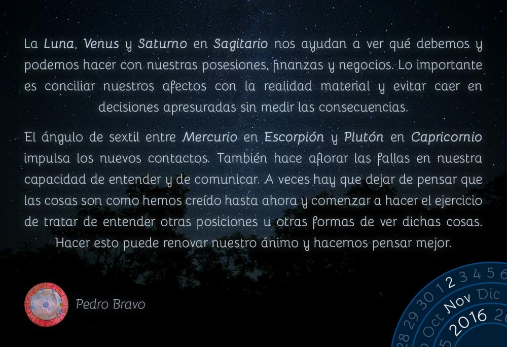 La Luna, Venus y Saturno en Sagitario nos ayudan a ver qu&eacute; debemos y podemos hacer con nuestras posesiones, finanzas y negocios. Lo importante es conciliar nuestros afectos con la realidad material y evitar caer en decisiones apresuradas sin medir las consecuencias.El &aacute;ngulo de sextil entre Mercurio en Escorpi&oacute;n y Plut&oacute;n en Capricornio impulsa los nuevos contactos. Tambi&eacute;n hace aflorar las fallas en nuestra capacidad de entender y de comunicar. A veces hay que dejar de pensar que las cosas son como hemos cre&iacute;do hasta ahora y comenzar a hacer el ejercicio de tratar de entender otras posiciones u otras formas de ver dichas cosas. Hacer esto puede renovar nuestro &aacute;nimo y hacernos pensar mejor.