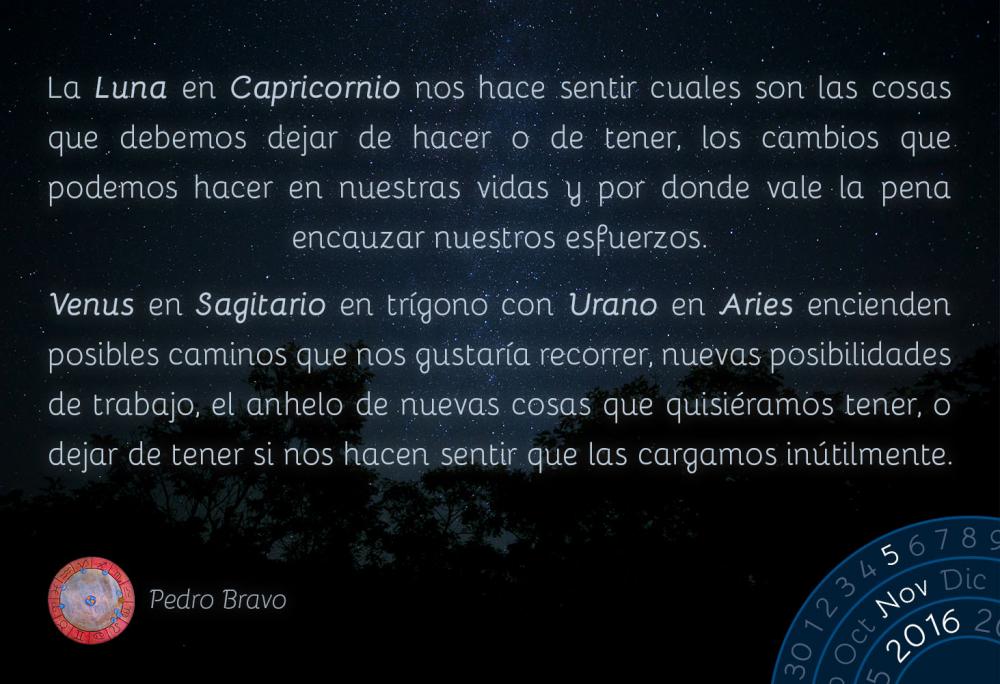 La Luna en Capricornio nos hace sentir cuales son las cosas que debemos dejar de hacer o de tener, los cambios que podemos hacer en nuestras vidas y por donde vale la pena encauzar nuestros esfuerzos.Venus en Sagitario en tr&iacute;gono con Urano en Aries encienden posibles caminos que nos gustar&iacute;a recorrer, nuevas posibilidades de trabajo, el anhelo de nuevas cosas que quisi&eacute;ramos tener, o dejar de tener si nos hacen sentir que las cargamos in&uacute;tilmente.