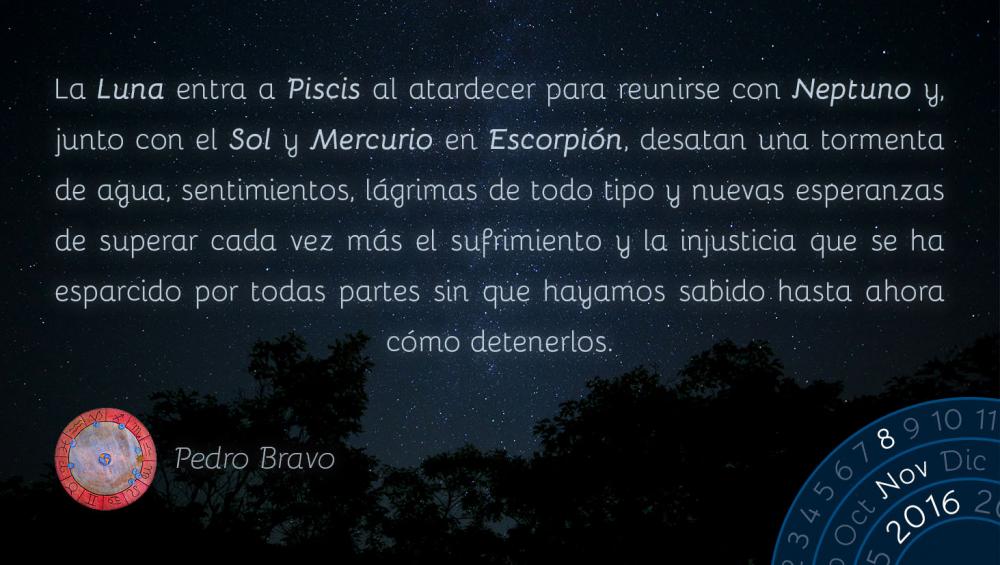 La Luna entra a Piscis al atardecer para reunirse con Neptuno y, junto con el Sol y Mercurio en Escorpi&oacute;n, desatan una tormenta de agua, sentimientos, l&aacute;grimas de todo tipo y nuevas esperanzas de superar cada vez m&aacute;s el sufrimiento y la injusticia que se ha esparcido por todas partes sin que hayamos sabido hasta ahora c&oacute;mo detenerlos.