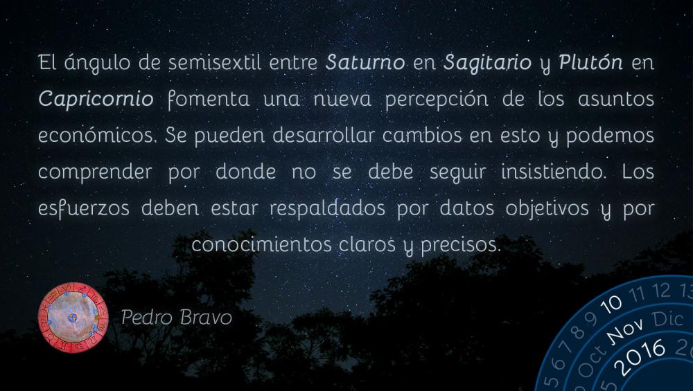 El &aacute;ngulo de semisextil entre Saturno en Sagitario y Plut&oacute;n en Capricornio fomenta una nueva percepci&oacute;n de los asuntos econ&oacute;micos. Se pueden desarrollar cambios en esto y podemos comprender por donde no se debe seguir insistiendo. Los esfuerzos deben estar respaldados por datos objetivos y por conocimientos claros y precisos.