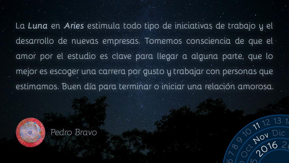 La Luna en Aries estimula todo tipo de iniciativas de trabajo y el desarrollo de nuevas empresas. Tomemos consciencia de que el amor por el estudio es clave para llegar a alguna parte, que lo mejor es escoger una carrera por gusto y trabajar con personas que estimamos. Buen d&iacute;a para terminar o iniciar una relaci&oacute;n amorosa.
