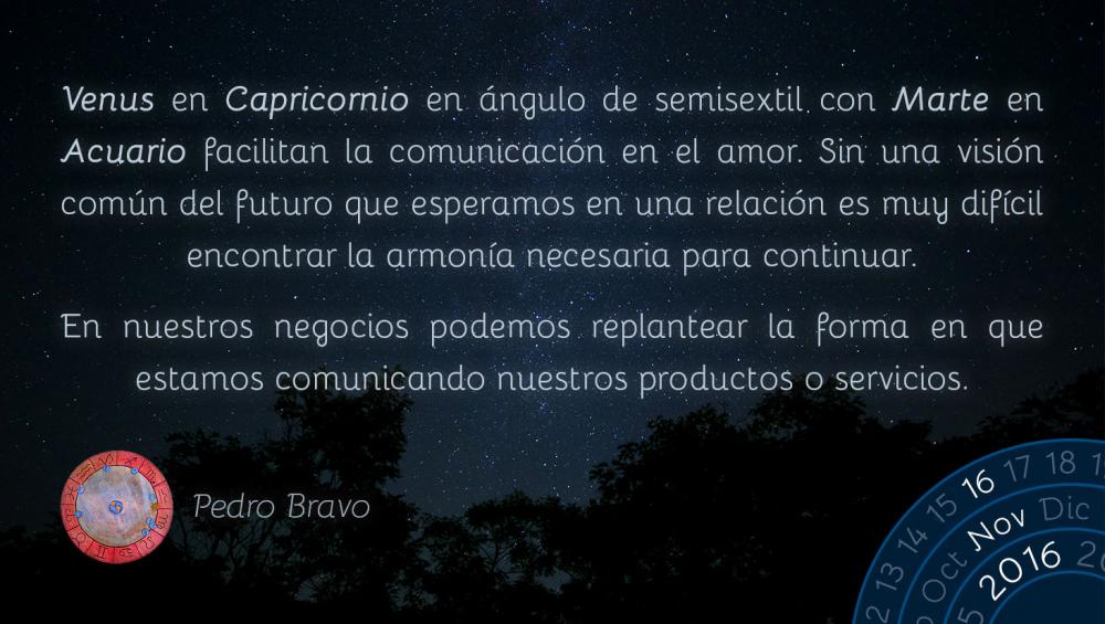 Venus en Capricornio en &aacute;ngulo de semisextil con Marte en Acuario facilitan la comunicaci&oacute;n en el amor. Sin una visi&oacute;n com&uacute;n del futuro que esperamos en una relaci&oacute;n es muy dif&iacute;cil encontrar la armon&iacute;a necesaria para continuar.En nuestros negocios podemos replantear la forma en que estamos comunicando nuestros productos o servicios.