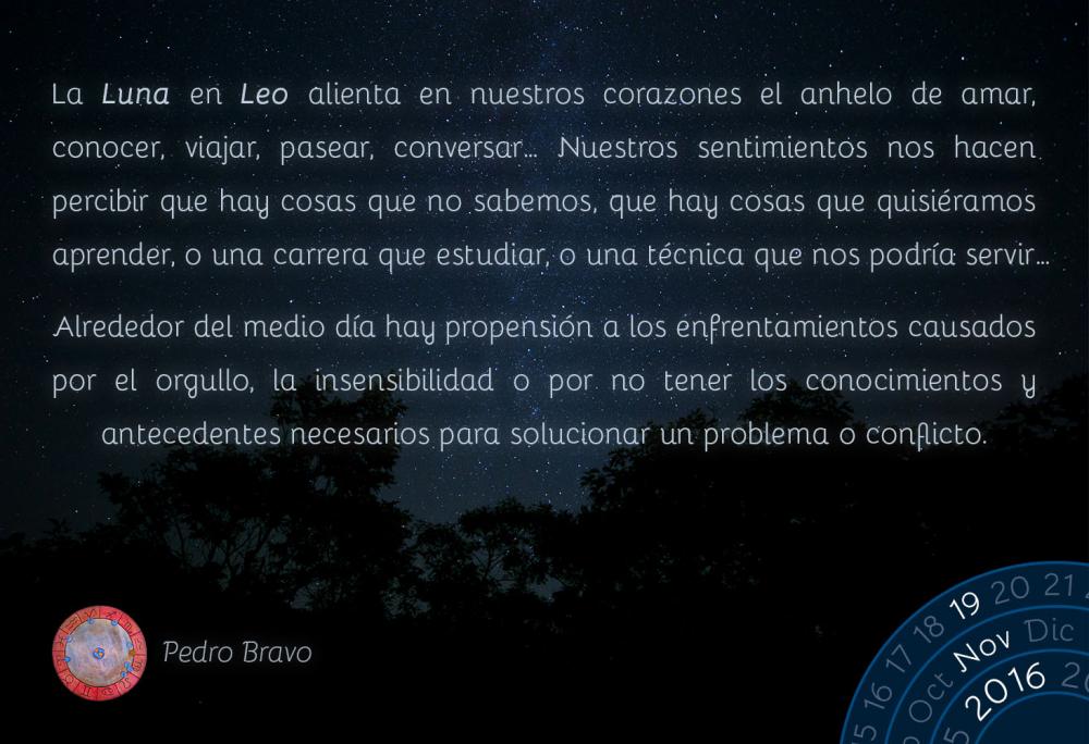 La Luna en Leo alienta en nuestros corazones el anhelo de amar, conocer, viajar, pasear, conversar&hellip; Nuestros sentimientos nos hacen percibir que hay cosas que no sabemos, que hay cosas que quisi&eacute;ramos aprender, o una carrera que estudiar, o una t&eacute;cnica que nos podr&iacute;a servir&hellip;Alrededor del medio d&iacute;a hay propensi&oacute;n a los enfrentamientos causados por el orgullo, la insensibilidad o por no tener los conocimientos y antecedentes necesarios para solucionar un problema o conflicto.