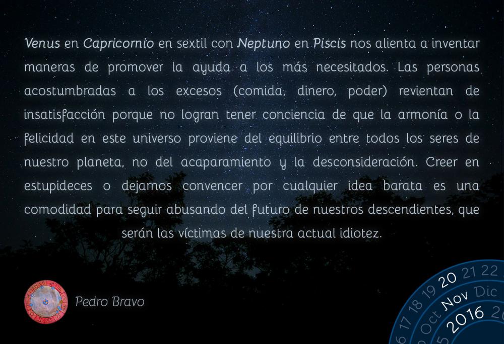 Venus en Capricornio en sextil con Neptuno en Piscis nos alienta a inventar maneras de promover la ayuda a los m&aacute;s necesitados. Las personas acostumbradas a los excesos (comida, dinero, poder) revientan de insatisfacci&oacute;n porque no logran tener conciencia de que la armon&iacute;a o la felicidad en este universo proviene del equilibrio entre todos los seres de nuestro planeta, no del acaparamiento y la desconsideraci&oacute;n. Creer en estupideces o dejarnos convencer por cualquier idea barata es una comodidad para seguir abusando del futuro de nuestros descendientes, que ser&aacute;n las v&iacute;ctimas de nuestra actual idiotez.