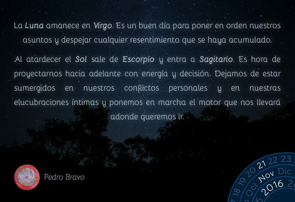 La Luna amanece en Virgo. Es un buen d&iacute;a para poner en orden nuestros asuntos y despejar cualquier resentimiento que se haya acumulado.Al atardecer el Sol sale de Escorpio y entra a Sagitario. Es hora de proyectarnos hacia adelante con energ&iacute;a y decisi&oacute;n. Dejamos de estar sumergidos en nuestros conflictos personales y en nuestras elucubraciones &iacute;ntimas y ponemos en marcha el motor que nos llevar&aacute; adonde queremos ir.