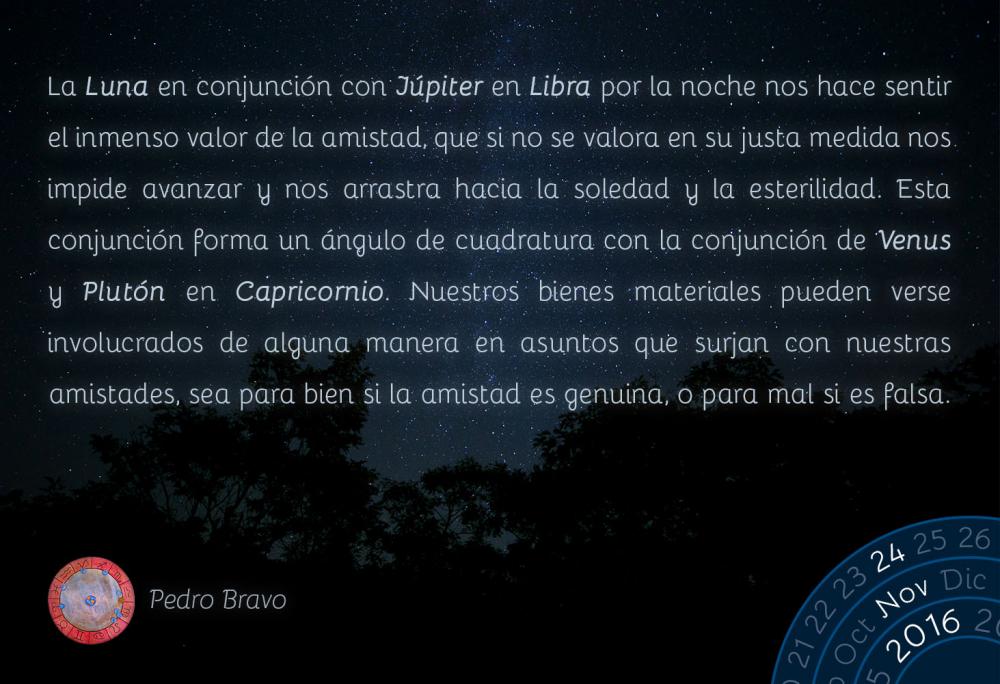 La Luna en conjunci&oacute;n con J&uacute;piter en Libra por la noche nos hace sentir el inmenso valor de la amistad, que si no se valora en su justa medida nos impide avanzar y nos arrastra hacia la soledad y la esterilidad. Esta conjunci&oacute;n forma un &aacute;ngulo de cuadratura con la conjunci&oacute;n de Venus y Plut&oacute;n en Capricornio. Nuestros bienes materiales pueden verse involucrados de alguna manera en asuntos que surjan con nuestras amistades, sea para bien si la amistad es genuina, o para mal si es falsa.