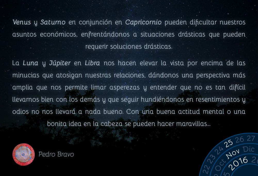 Venus y Saturno en conjunci&oacute;n en Capricornio pueden dificultar nuestros asuntos econ&oacute;micos, enfrent&aacute;ndonos a situaciones dr&aacute;sticas que pueden requerir soluciones dr&aacute;sticas.La Luna y J&uacute;piter en Libra nos hacen elevar la vista por encima de las minucias que atosigan nuestras relaciones, d&aacute;ndonos una perspectiva m&aacute;s amplia que nos permite limar asperezas y entender que no es tan dif&iacute;cil llevarnos bien con los dem&aacute;s y que seguir hundi&eacute;ndonos en resentimientos y odios no nos llevar&aacute; a nada bueno. Con una buena actitud mental o una bonita idea en la cabeza se pueden hacer maravillas&hellip;