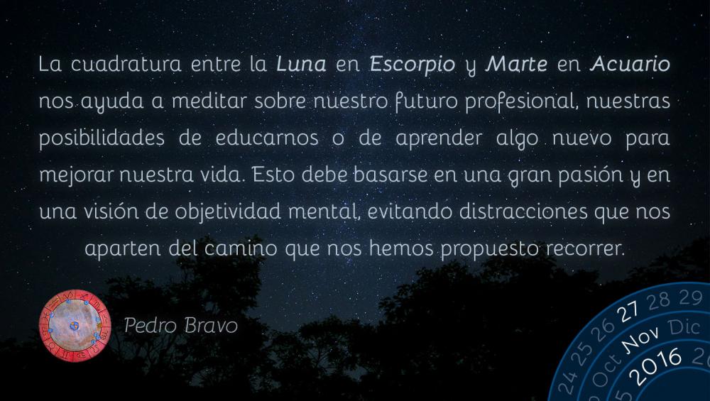 La cuadratura entre la Luna en Escorpio y Marte en Acuario nos ayuda a meditar sobre nuestro futuro profesional, nuestras posibilidades de educarnos o de aprender algo nuevo para mejorar nuestra vida. Esto debe basarse en una gran pasi&oacute;n y en una visi&oacute;n de objetividad mental, evitando distracciones que nos aparten del camino que nos hemos propuesto recorrer.