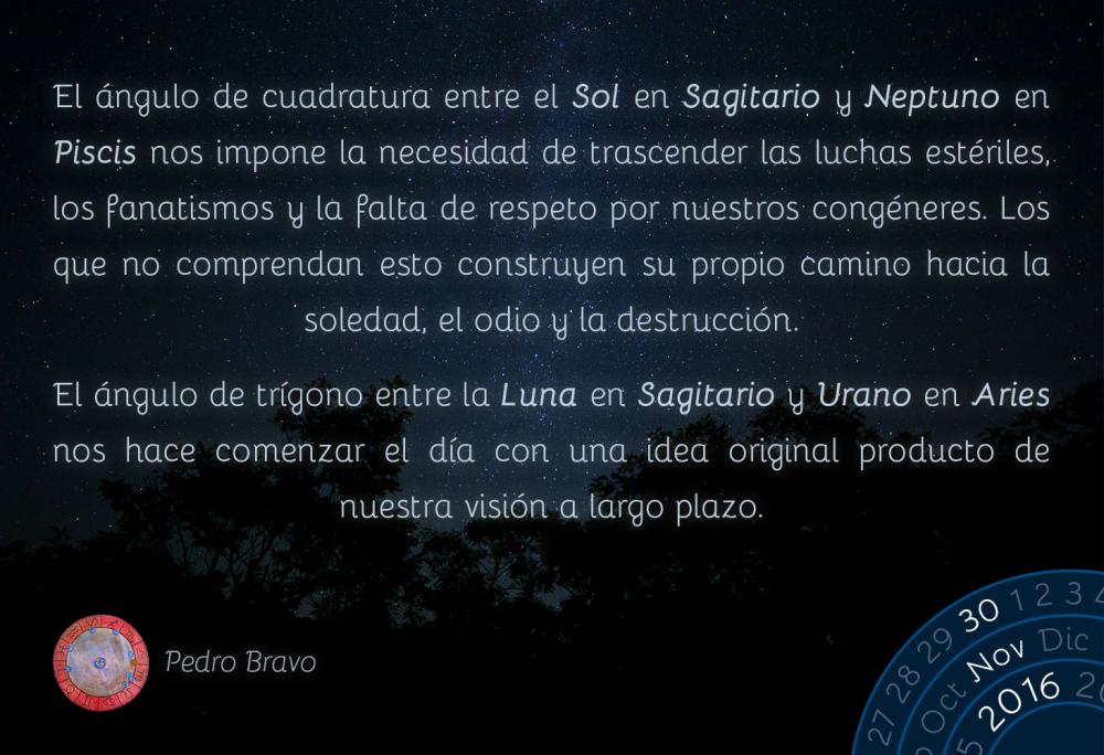 El &aacute;ngulo de cuadratura entre el Sol en Sagitario y Neptuno en Piscis nos impone la necesidad de trascender las luchas est&eacute;riles, los fanatismos y la falta de respeto por nuestros cong&eacute;neres. Los que no comprendan esto construyen su propio camino hacia la soledad, el odio y la destrucci&oacute;n.El &aacute;ngulo de tr&iacute;gono entre la Luna en Sagitario y Urano en Aries nos hace comenzar el d&iacute;a con una idea original producto de nuestra visi&oacute;n a largo plazo.