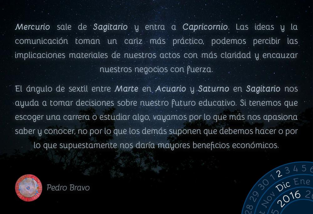 Mercurio sale de Sagitario y entra a Capricornio. Las ideas y la comunicaci&oacute;n toman un cariz m&aacute;s pr&aacute;ctico, podemos percibir las implicaciones materiales de nuestros actos con m&aacute;s claridad y encauzar nuestros negocios con fuerza.El &aacute;ngulo de sextil entre Marte en Acuario y Saturno en Sagitario nos ayuda a tomar decisiones sobre nuestro futuro educativo. Si tenemos que escoger una carrera o estudiar algo, vayamos por lo que m&aacute;s nos apasiona saber y conocer, no por lo que los dem&aacute;s suponen que debemos hacer o por lo que supuestamente nos dar&iacute;a mayores beneficios econ&oacute;micos.