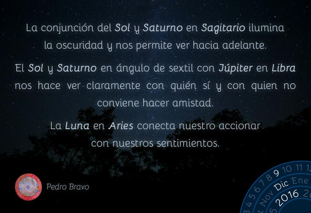 La conjunci&oacute;n del Sol y Saturno en Sagitario ilumina la oscuridad y nos permite ver hacia adelante.El Sol y Saturno en &aacute;ngulo de sextil con J&uacute;piter en Libra nos hace ver claramente con qui&eacute;n s&iacute; y con quien no conviene hacer amistad.La Luna en Aries conecta nuestro accionar con nuestros sentimientos.