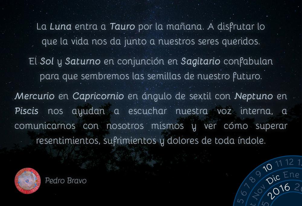 La Luna entra a Tauro por la ma&ntilde;ana. A disfrutar lo que la vida nos da junto a nuestros seres queridos.El Sol y Saturno en conjunci&oacute;n en Sagitario confabulan para que sembremos las semillas de nuestro futuro.Mercurio en Capricornio en &aacute;ngulo de sextil con Neptuno en Piscis nos ayudan a escuchar nuestra voz interna, a comunicarnos con nosotros mismos y ver c&oacute;mo superar resentimientos, sufrimientos y dolores de toda &iacute;ndole.