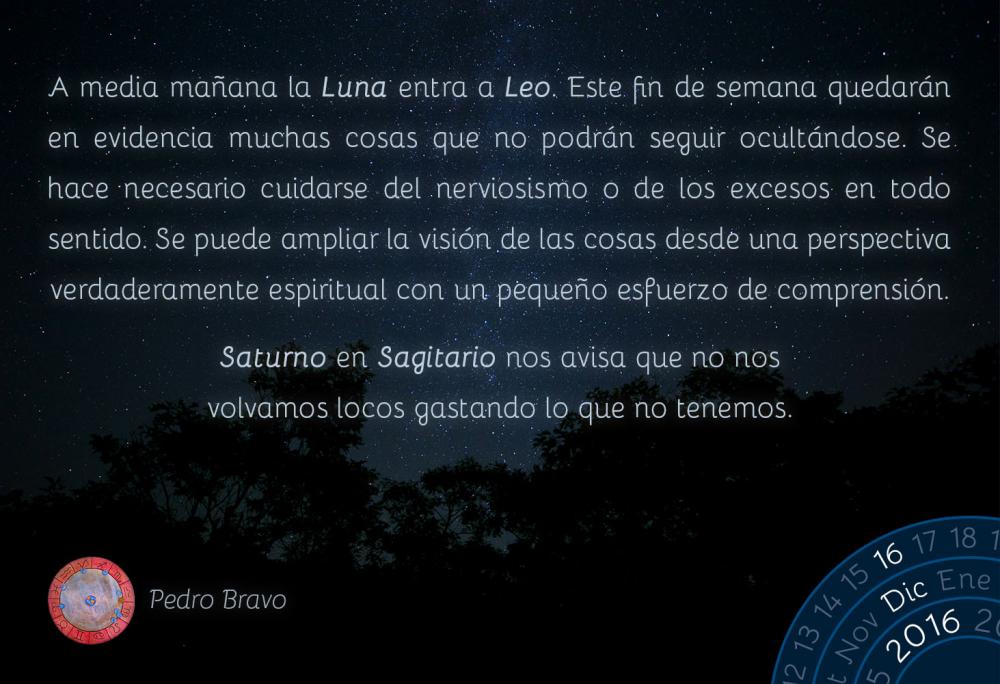 A media ma&ntilde;ana la Luna entra a Leo. Este fin de semana quedar&aacute;n en evidencia muchas cosas que no podr&aacute;n seguir ocult&aacute;ndose. Se hace necesario cuidarse del nerviosismo o de los excesos en todo sentido. Se puede ampliar la visi&oacute;n de las cosas desde una perspectiva verdaderamente espiritual con un peque&ntilde;o esfuerzo de comprensi&oacute;n.Saturno en Sagitario nos avisa que no nos volvamos locos gastando lo que no tenemos.