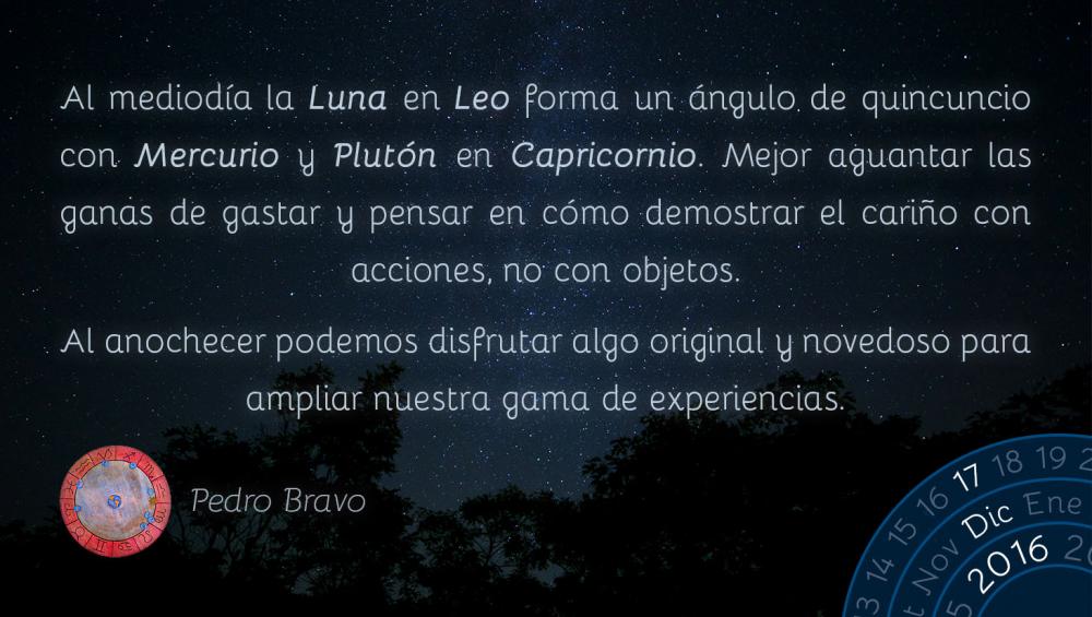 Al mediod&iacute;a la Luna en Leo forma un &aacute;ngulo de quincuncio con Mercurio y Plut&oacute;n en Capricornio. Mejor aguantar las ganas de gastar y pensar en c&oacute;mo demostrar el cari&ntilde;o con acciones, no con objetos.Al anochecer podemos disfrutar algo original y novedoso para ampliar nuestra gama de experiencias.