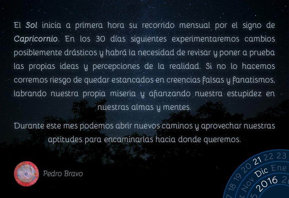 El Sol inicia a primera hora su recorrido mensual por el signo de Capricornio. En los 30 d&iacute;as siguientes experimentaremos cambios posiblemente dr&aacute;sticos y habr&aacute; la necesidad de revisar y poner a prueba las propias ideas y percepciones de la realidad. Si no lo hacemos corremos riesgo de quedar estancados en creencias falsas y fanatismos, labrando nuestra propia miseria y afianzando nuestra estupidez en nuestras almas y mentes.Durante este mes podemos abrir nuevos caminos y aprovechar nuestras aptitudes para encaminarlas hacia donde queremos.