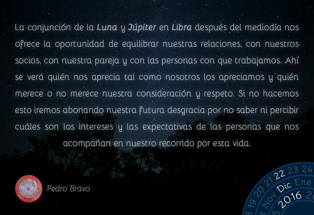 La conjunci&oacute;n de la Luna y J&uacute;piter en Libra despu&eacute;s del mediod&iacute;a nos ofrece la oportunidad de equilibrar nuestras relaciones, con nuestros socios, con nuestra pareja y con las personas con que trabajamos. Ah&iacute; se ver&aacute; qui&eacute;n nos aprecia tal como nosotros los apreciamos y qui&eacute;n merece o no merece nuestra consideraci&oacute;n y respeto. Si no hacemos esto iremos abonando nuestra futura desgracia por no saber ni percibir cu&aacute;les son los intereses y las expectativas de las personas que nos acompa&ntilde;an en nuestro recorrido por esta vida.