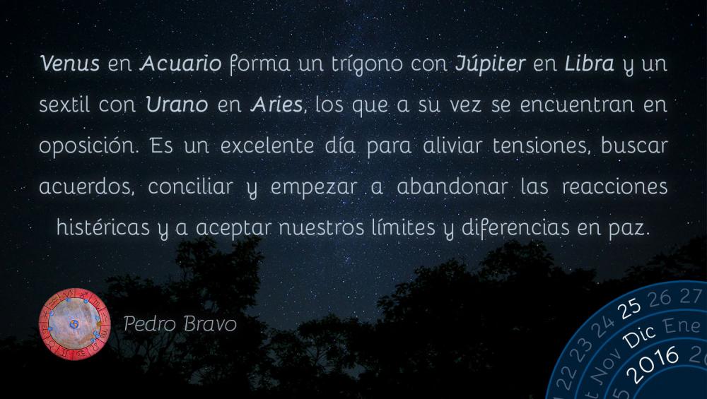 Venus en Acuario forma un tr&iacute;gono con J&uacute;piter en Libra y un sextil con Urano en Aries, los que a su vez se encuentran en oposici&oacute;n. Es un excelente d&iacute;a para aliviar tensiones, buscar acuerdos, conciliar y empezar a abandonar las reacciones hist&eacute;ricas y a aceptar nuestros l&iacute;mites y diferencias en paz.