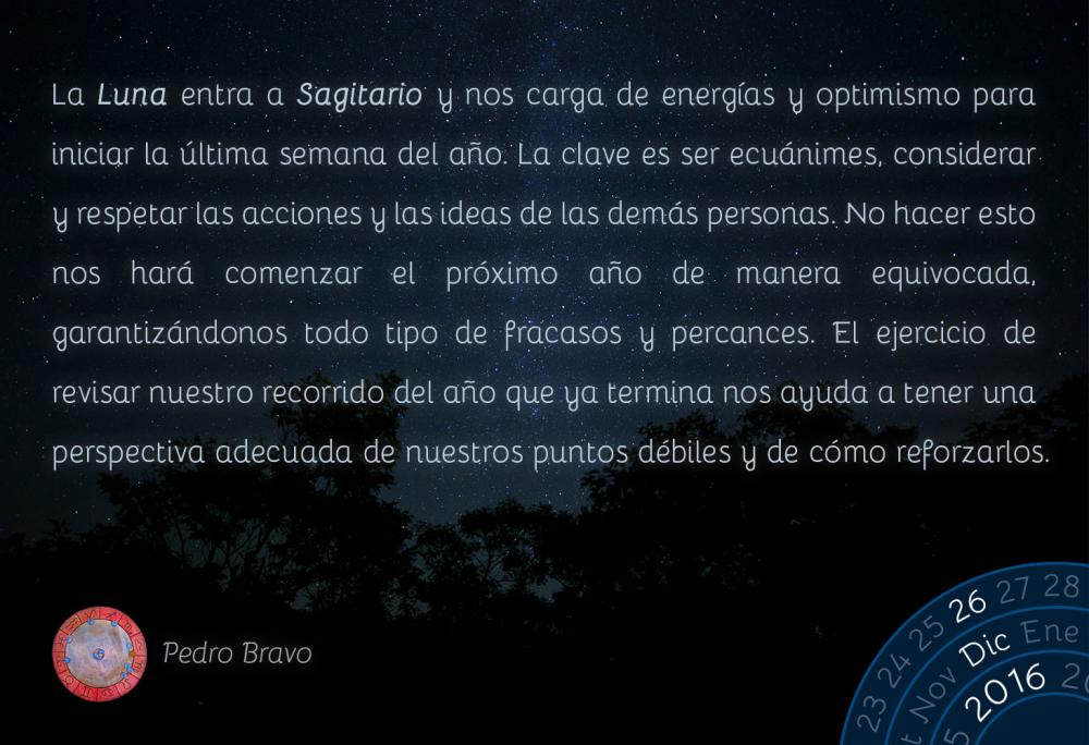 La Luna entra a Sagitario y nos carga de energ&iacute;as y optimismo para iniciar la &uacute;ltima semana del a&ntilde;o. La clave es ser ecu&aacute;nimes, considerar y respetar las acciones y las ideas de las dem&aacute;s personas. No hacer esto nos har&aacute; comenzar el pr&oacute;ximo a&ntilde;o de manera equivocada, garantiz&aacute;ndonos todo tipo de fracasos y percances. El ejercicio de revisar nuestro recorrido del a&ntilde;o que ya termina nos ayuda a tener una perspectiva adecuada de nuestros puntos d&eacute;biles y de c&oacute;mo reforzarlos.