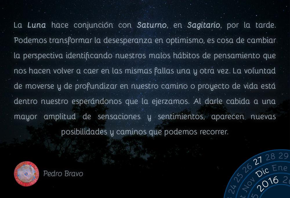 La Luna hace conjunci&oacute;n con Saturno, en Sagitario, por la tarde. Podemos transformar la desesperanza en optimismo, es cosa de cambiar la perspectiva identificando nuestros malos h&aacute;bitos de pensamiento que nos hacen volver a caer en las mismas fallas una y otra vez. La voluntad de moverse y de profundizar en nuestro camino o proyecto de vida est&aacute; dentro nuestro esper&aacute;ndonos que la ejerzamos. Al darle cabida a una mayor amplitud de sensaciones y sentimientos, aparecen nuevas posibilidades y caminos que podemos recorrer.