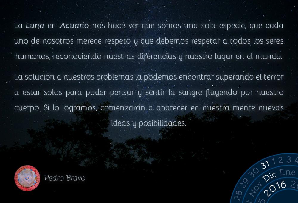 La Luna en Acuario nos hace ver que somos una sola especie, que cada uno de nosotros merece respeto y que debemos respetar a todos los seres humanos, reconociendo nuestras diferencias y nuestro lugar en el mundo.La soluci&oacute;n a nuestros problemas la podemos encontrar superando el terror a estar solos para poder pensar y sentir la sangre fluyendo por nuestro cuerpo. Si lo logramos, comenzar&aacute;n a aparecer en nuestra mente nuevas ideas y posibilidades.