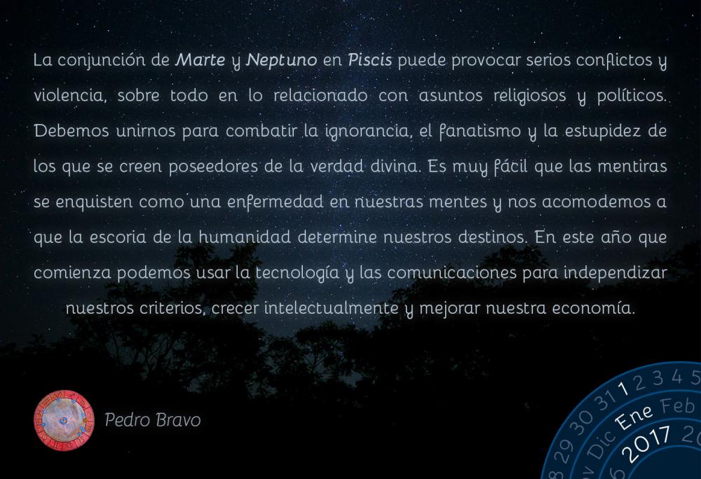 La conjunci&oacute;n de Marte y Neptuno en Piscis puede provocar serios conflictos y violencia, sobre todo en lo relacionado con asuntos religiosos y pol&iacute;ticos. Debemos unirnos para combatir la ignorancia, el fanatismo y la estupidez de los que se creen poseedores de la verdad divina. Es muy f&aacute;cil que las mentiras se enquisten como una enfermedad en nuestras mentes y nos acomodemos a que la escoria de la humanidad determine nuestros destinos. En este a&ntilde;o que comienza podemos usar la tecnolog&iacute;a y las comunicaciones para independizar nuestros criterios, crecer intelectualmente y mejorar nuestra econom&iacute;a.