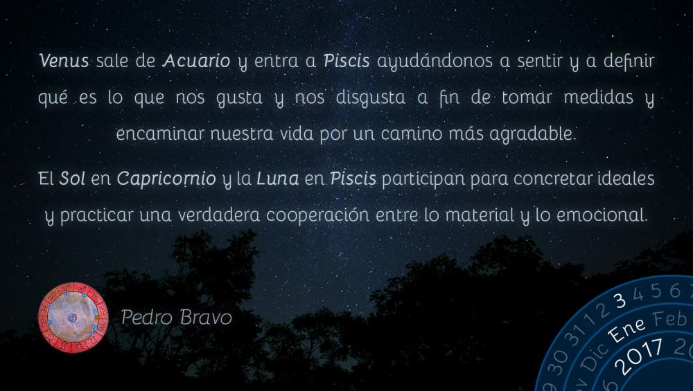 Venus sale de Acuario y entra a Piscis ayud&aacute;ndonos a sentir y a definir qu&eacute; es lo que nos gusta y nos disgusta a fin de tomar medidas y encaminar nuestra vida por un camino m&aacute;s agradable.El Sol en Capricornio y la Luna en Piscis participan para concretar ideales y practicar una verdadera cooperaci&oacute;n entre lo material y lo emocional.