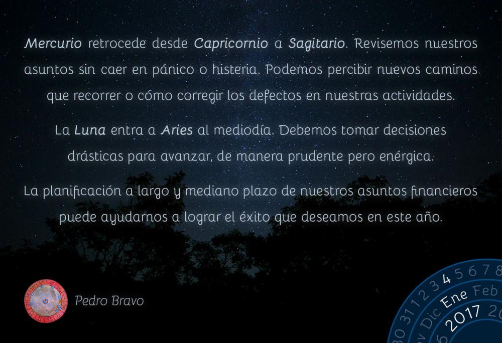 Mercurio retrocede desde Capricornio a Sagitario. Revisemos nuestros asuntos sin caer en p&aacute;nico o histeria. Podemos percibir nuevos caminos que recorrer o c&oacute;mo corregir los defectos en nuestras actividades.La Luna entra a Aries al mediod&iacute;a. Debemos tomar decisiones dr&aacute;sticas para avanzar, de manera prudente pero en&eacute;rgica.La planificaci&oacute;n a largo y mediano plazo de nuestros asuntos financieros puede ayudarnos a lograr el &eacute;xito que deseamos en este a&ntilde;o.