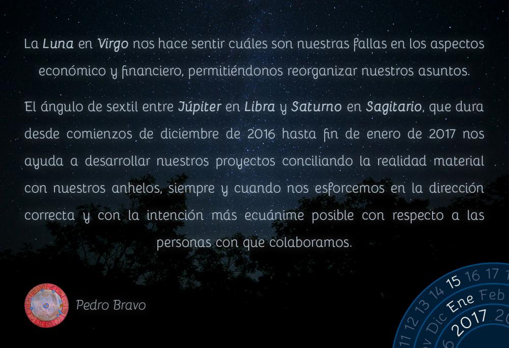 La Luna en Virgo nos hace sentir cu&aacute;les son nuestras fallas en los aspectos econ&oacute;mico y financiero, permiti&eacute;ndonos reorganizar nuestros asuntos.El &aacute;ngulo de sextil entre J&uacute;piter en Libra y Saturno en Sagitario, que dura desde comienzos de diciembre de 2016 hasta fin de enero de 2017 nos ayuda a desarrollar nuestros proyectos conciliando la realidad material con nuestros anhelos, siempre y cuando nos esforcemos en la direcci&oacute;n correcta y con la intenci&oacute;n m&aacute;s ecu&aacute;nime posible con respecto a las personas con que colaboramos.