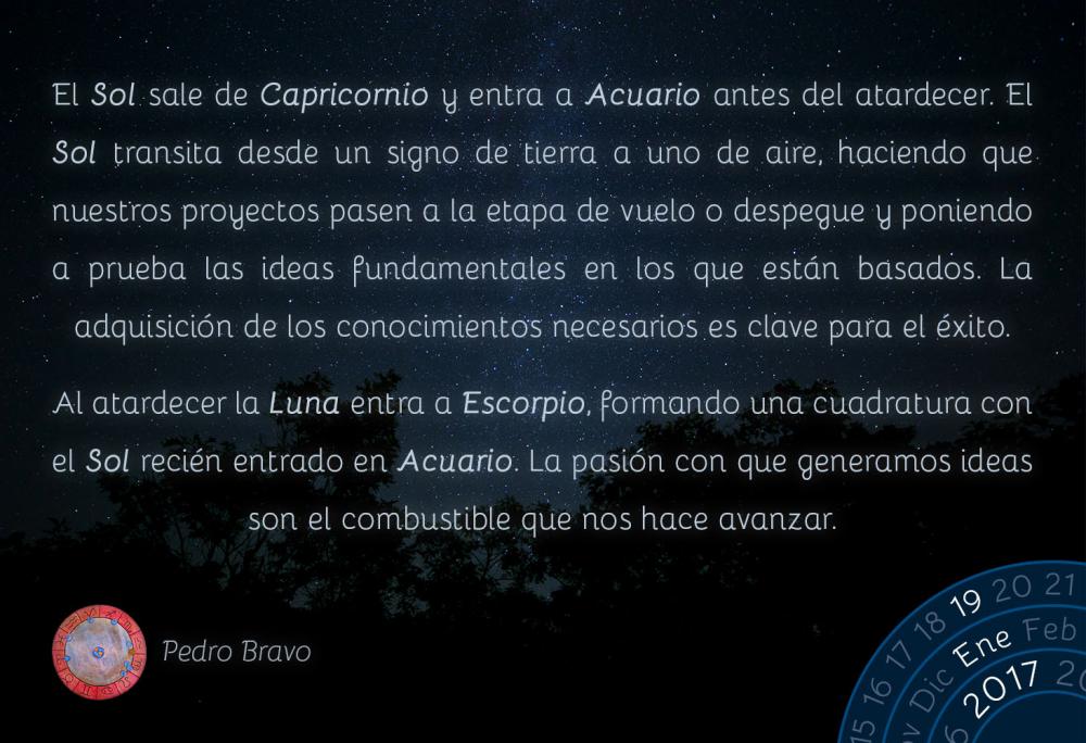 El Sol sale de Capricornio y entra a Acuario antes del atardecer. El Sol transita desde un signo de tierra a uno de aire, haciendo que nuestros proyectos pasen a la etapa de vuelo o despegue y poniendo a prueba las ideas fundamentales en los que est&aacute;n basados. La adquisici&oacute;n de los conocimientos necesarios es clave para el &eacute;xito.Al atardecer la Luna entra a Escorpio, formando una cuadratura con el Sol reci&eacute;n entrado en Acuario. La pasi&oacute;n con que generamos ideas son el combustible que nos hace avanzar.