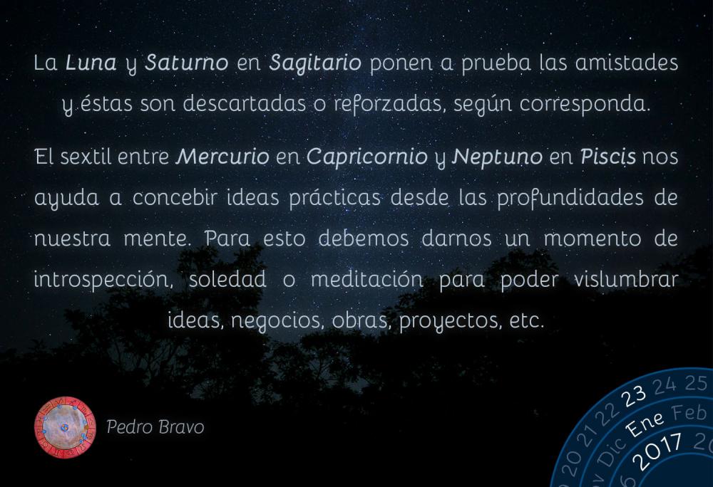 La Luna y Saturno en Sagitario ponen a prueba las amistades y &eacute;stas son descartadas o reforzadas, seg&uacute;n corresponda.El sextil entre Mercurio en Capricornio y Neptuno en Piscis nos ayuda a concebir ideas pr&aacute;cticas desde las profundidades de nuestra mente. Para esto debemos darnos un momento de introspecci&oacute;n, soledad o meditaci&oacute;n para poder vislumbrar ideas, negocios, obras, proyectos, etc.