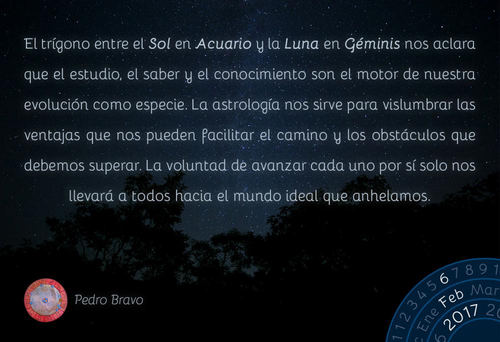 El tr&iacute;gono entre el Sol en Acuario y la Luna en G&eacute;minis nos aclara que el estudio, el saber y el conocimiento son el motor de nuestra evoluci&oacute;n como especie. La astrolog&iacute;a nos sirve para vislumbrar las ventajas que nos pueden facilitar el camino y los obst&aacute;culos que debemos superar. La voluntad de avanzar cada uno por s&iacute; solo nos llevar&aacute; a todos hacia el mundo ideal que anhelamos.