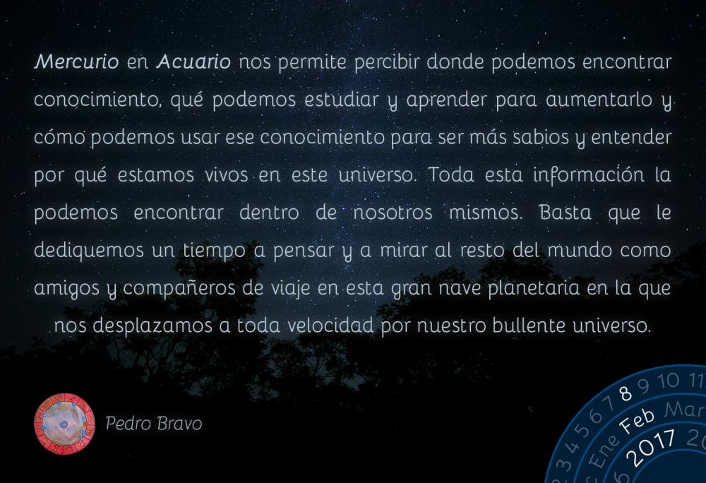 Mercurio en Acuario nos permite percibir donde podemos encontrar conocimiento, qu&eacute; podemos estudiar y aprender para aumentarlo y c&oacute;mo podemos usar ese conocimiento para ser m&aacute;s sabios y entender por qu&eacute; estamos vivos en este universo. Toda esta informaci&oacute;n la podemos encontrar dentro de nosotros mismos. Basta que le dediquemos un tiempo a pensar y a mirar al resto del mundo como amigos y compa&ntilde;eros de viaje en esta gran nave planetaria en la que nos desplazamos a toda velocidad por nuestro bullente universo.