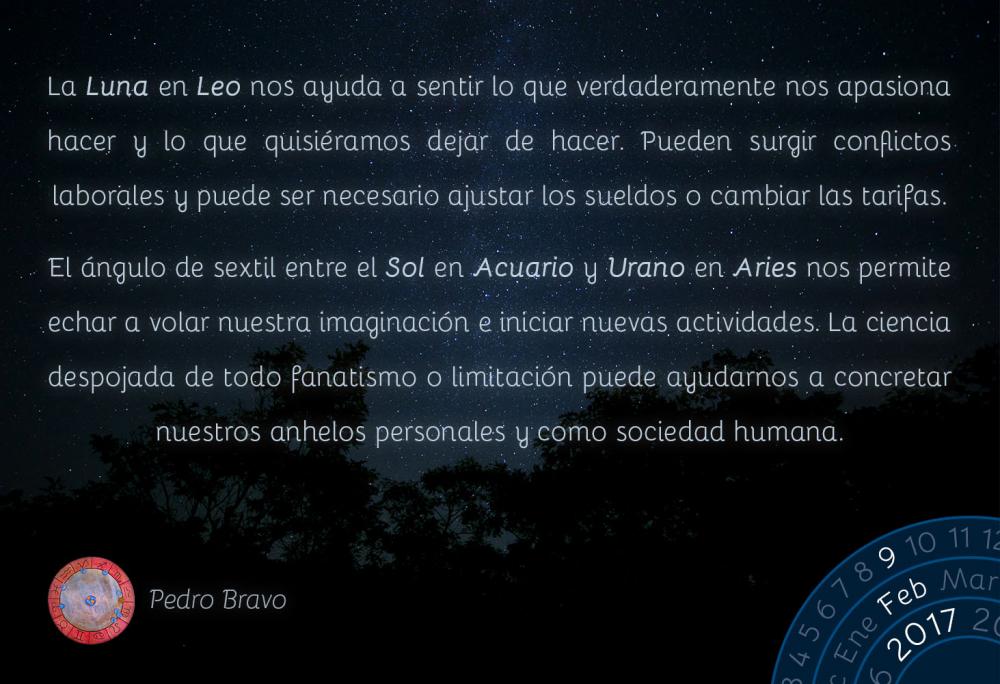 La Luna en Leo nos ayuda a sentir lo que verdaderamente nos apasiona hacer y lo que quisi&eacute;ramos dejar de hacer. Pueden surgir conflictos laborales y puede ser necesario ajustar los sueldos o cambiar las tarifas.El &aacute;ngulo de sextil entre el Sol en Acuario y Urano en Aries nos permite echar a volar nuestra imaginaci&oacute;n e iniciar nuevas actividades. La ciencia despojada de todo fanatismo o limitaci&oacute;n puede ayudarnos a concretar nuestros anhelos personales y como sociedad humana.