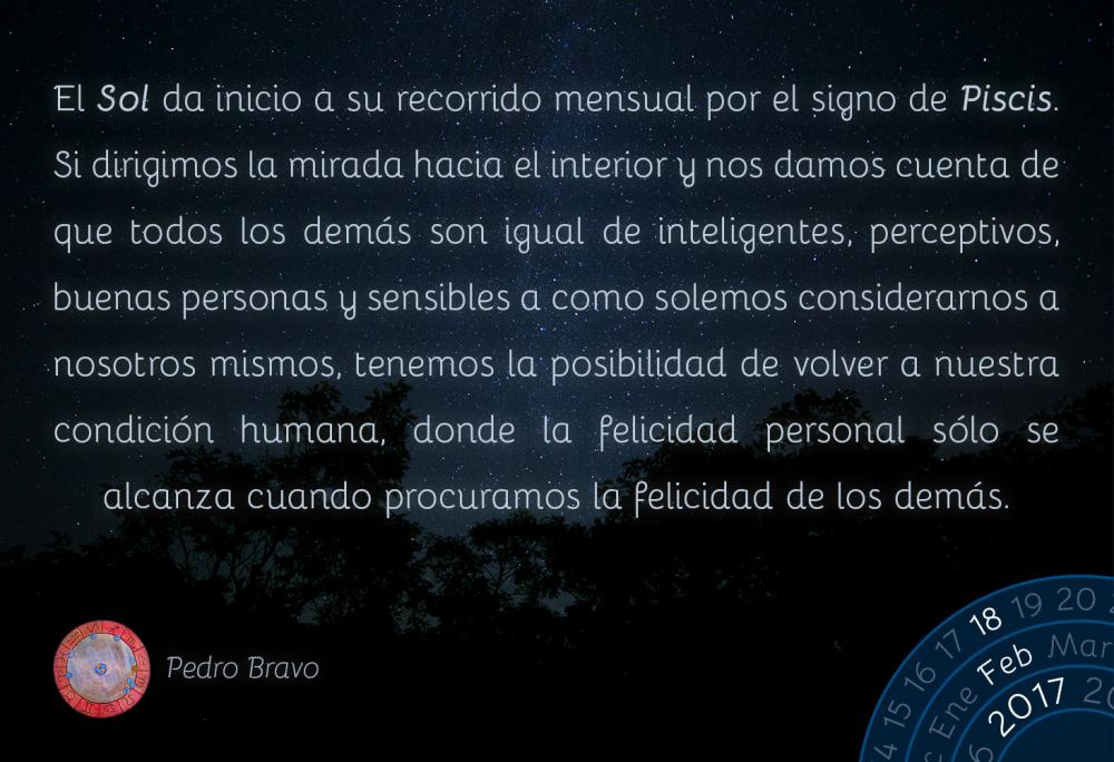 El Sol da inicio a su recorrido mensual por el signo de Piscis. Si dirigimos la mirada hacia el interior y nos damos cuenta de que todos los dem&aacute;s son igual de inteligentes, perceptivos, buenas personas y sensibles a como solemos considerarnos a nosotros mismos, tenemos la posibilidad de volver a nuestra condici&oacute;n humana, donde la felicidad personal s&oacute;lo se alcanza cuando procuramos la felicidad de los dem&aacute;s.