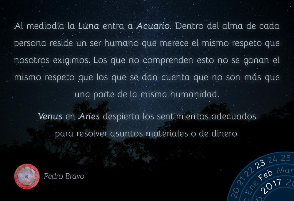 Al mediod&iacute;a la Luna entra a Acuario. Dentro del alma de cada persona reside un ser humano que merece el mismo respeto que nosotros exigimos. Los que no comprenden esto no se ganan el mismo respeto que los que se dan cuenta que no son m&aacute;s que una parte de la misma humanidad.Venus en Aries despierta los sentimientos adecuados para resolver asuntos materiales o de dinero.