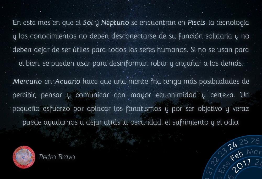 En este mes en que el Sol y Neptuno se encuentran en Piscis, la tecnolog&iacute;a y los conocimientos no deben desconectarse de su funci&oacute;n solidaria y no deben dejar de ser &uacute;tiles para todos los seres humanos. Si no se usan para el bien, se pueden usar para desinformar, robar y enga&ntilde;ar a los dem&aacute;s.Mercurio en Acuario hace que una mente fr&iacute;a tenga m&aacute;s posibilidades de percibir, pensar y comunicar con mayor ecuanimidad y certeza. Un peque&ntilde;o esfuerzo por aplacar los fanatismos y por ser objetivo y veraz puede ayudarnos a dejar atr&aacute;s la oscuridad, el sufrimiento y el odio.