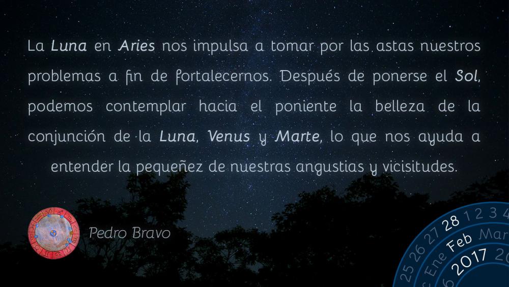 La Luna en Aries nos impulsa a tomar por las astas nuestros problemas a fin de fortalecernos. Despu&eacute;s de ponerse el Sol, podemos contemplar hacia el poniente la belleza de la conjunci&oacute;n de la Luna, Venus y Marte, lo que nos ayuda a entender la peque&ntilde;ez de nuestras angustias y vicisitudes.