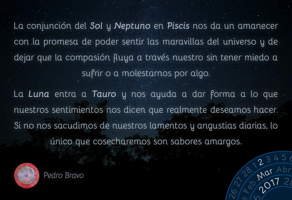 La conjunci&oacute;n del Sol y Neptuno en Piscis nos da un amanecer con la promesa de poder sentir las maravillas del universo y de dejar que la compasi&oacute;n fluya a trav&eacute;s nuestro sin tener miedo a sufrir o a molestarnos por algo.La Luna entra a Tauro y nos ayuda a dar forma a lo que nuestros sentimientos nos dicen que realmente deseamos hacer. Si no nos sacudimos de nuestros lamentos y angustias diarias, lo &uacute;nico que cosecharemos son sabores amargos.