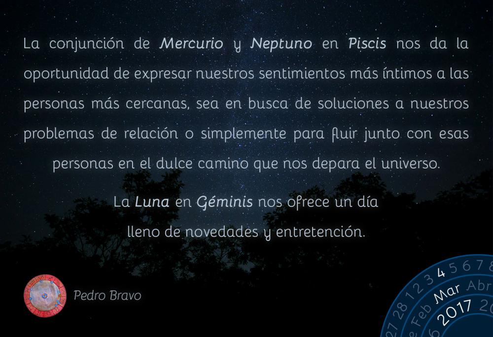 La conjunci&oacute;n de Mercurio y Neptuno en Piscis nos da la oportunidad de expresar nuestros sentimientos m&aacute;s &iacute;ntimos a las personas m&aacute;s cercanas, sea en busca de soluciones a nuestros problemas de relaci&oacute;n o simplemente para fluir junto con esas personas en el dulce camino que nos depara el universo.La Luna en G&eacute;minis nos ofrece un d&iacute;a lleno de novedades y entretenci&oacute;n.