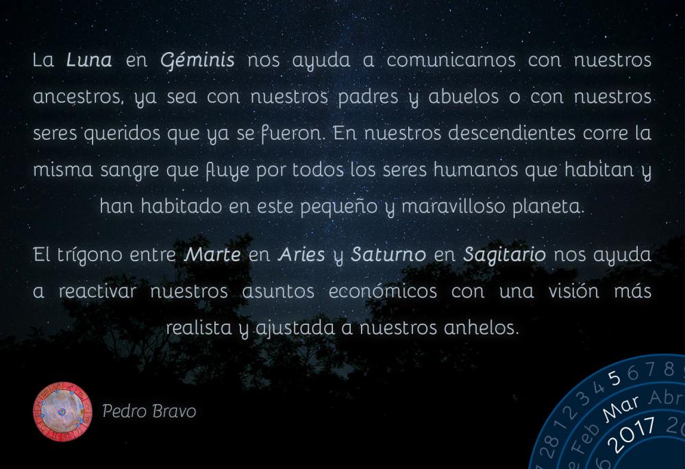 La Luna en G&eacute;minis nos ayuda a comunicarnos con nuestros ancestros, ya sea con nuestros padres y abuelos o con nuestros seres queridos que ya se fueron. En nuestros descendientes corre la misma sangre que fluye por todos los seres humanos que habitan y han habitado en este peque&ntilde;o y maravilloso planeta.El tr&iacute;gono entre Marte en Aries y Saturno en Sagitario nos ayuda a reactivar nuestros asuntos econ&oacute;micos con una visi&oacute;n m&aacute;s realista y ajustada a nuestros anhelos.