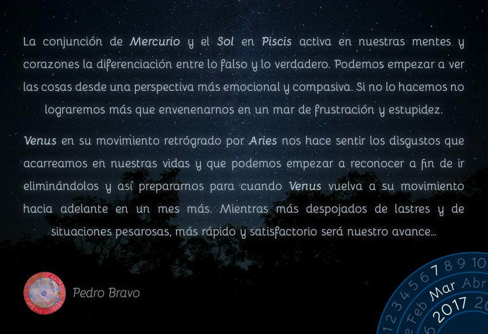 La conjunci&oacute;n de Mercurio y el Sol en Piscis activa en nuestras mentes y corazones la diferenciaci&oacute;n entre lo falso y lo verdadero. Podemos empezar a ver las cosas desde una perspectiva m&aacute;s emocional y compasiva. Si no lo hacemos no lograremos m&aacute;s que envenenarnos en un mar de frustraci&oacute;n y estupidez.Venus en su movimiento retr&oacute;grado por Aries nos hace sentir los disgustos que acarreamos en nuestras vidas y que podemos empezar a reconocer a fin de ir elimin&aacute;ndolos y as&iacute; prepararnos para cuando Venus vuelva a su movimiento hacia adelante en un mes m&aacute;s. Mientras m&aacute;s despojados de lastres y de situaciones pesarosas, m&aacute;s r&aacute;pido y satisfactorio ser&aacute; nuestro avance&hellip;