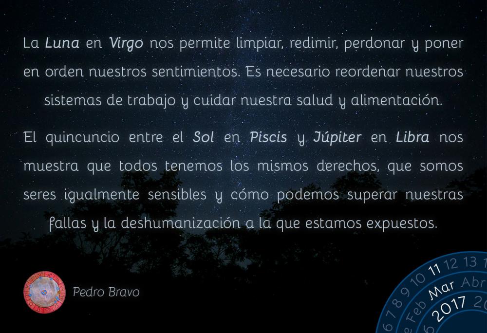 La Luna en Virgo nos permite limpiar, redimir, perdonar y poner en orden nuestros sentimientos. Es necesario reordenar nuestros sistemas de trabajo y cuidar nuestra salud y alimentaci&oacute;n.El quincuncio entre el Sol en Piscis y J&uacute;piter en Libra nos muestra que todos tenemos los mismos derechos, que somos seres igualmente sensibles y c&oacute;mo podemos superar nuestras fallas y la deshumanizaci&oacute;n a la que estamos expuestos.