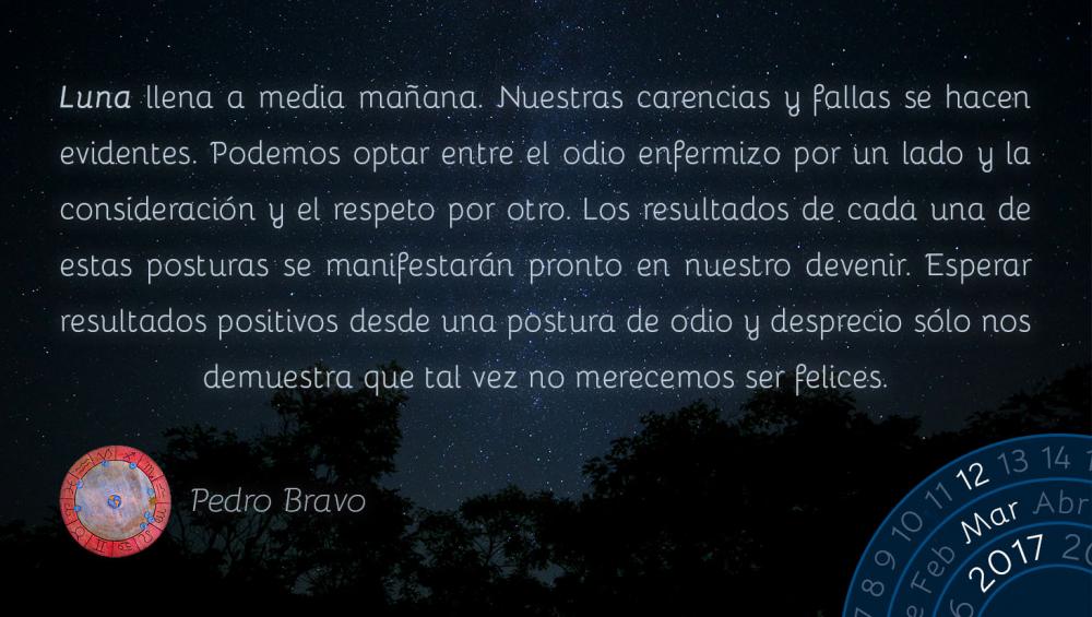 Luna llena a media ma&ntilde;ana. Nuestras carencias y fallas se hacen evidentes. Podemos optar entre el odio enfermizo por un lado y la consideraci&oacute;n y el respeto por otro. Los resultados de cada una de estas posturas se manifestar&aacute;n pronto en nuestro devenir. Esperar resultados positivos desde una postura de odio y desprecio s&oacute;lo nos demuestra que tal vez no merecemos ser felices.