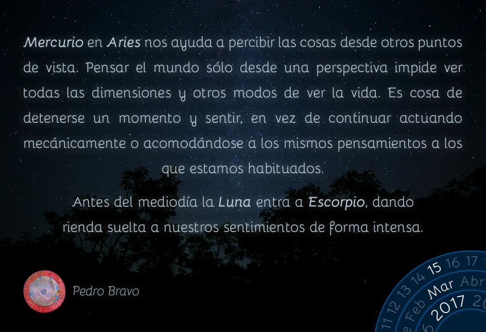 Mercurio en Aries nos ayuda a percibir las cosas desde otros puntos de vista. Pensar el mundo s&oacute;lo desde una perspectiva impide ver todas las dimensiones y otros modos de ver la vida. Es cosa de detenerse un momento y sentir, en vez de continuar actuando mec&aacute;nicamente o acomod&aacute;ndose a los mismos pensamientos a los que estamos habituados.Antes del mediod&iacute;a la Luna entra a Escorpio, dando rienda suelta a nuestros sentimientos de forma intensa.